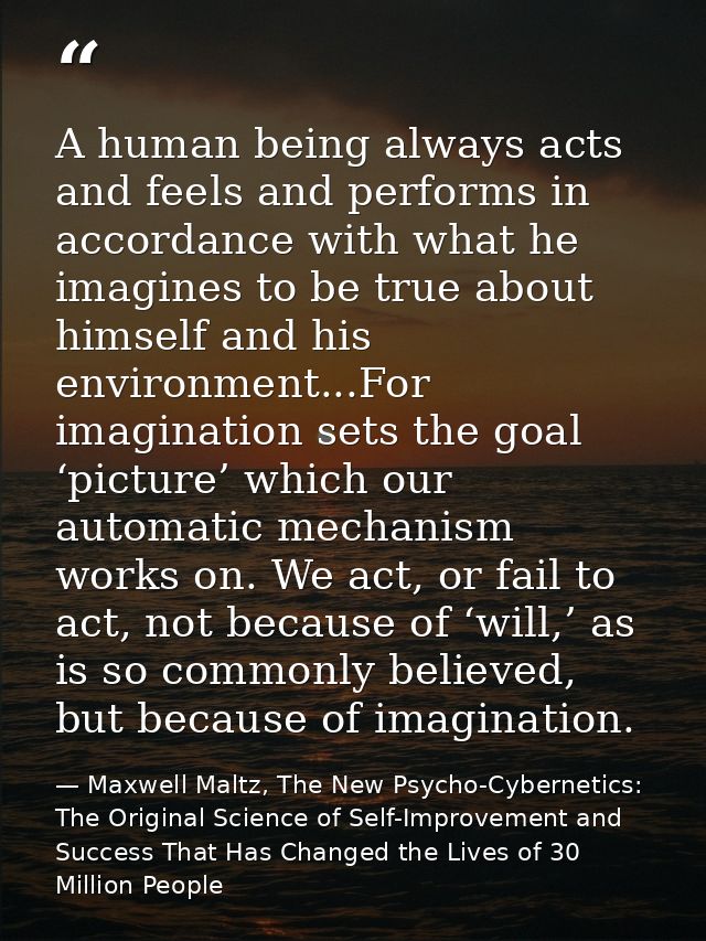 A human being always acts and feels and performs in accordance with what he imagines to be true about himself and his en — Maxwell Maltz, The New Psycho-Cybernetics: The Original Science of Self-Improvement and Success That Has Changed the Lives of 30 Million People