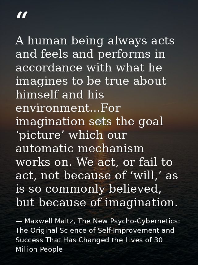 A human being always acts and feels and performs in accordance with what he imagines to be true about himself and his en — Maxwell Maltz, The New Psycho-Cybernetics: The Original Science of Self-Improvement and Success That Has Changed the Lives of 30 Million People