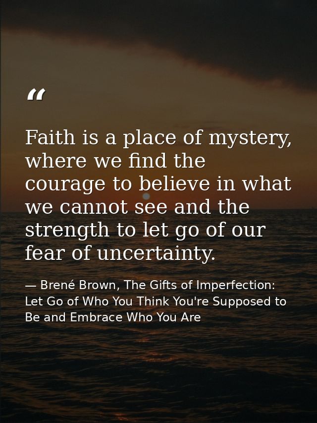 Faith is a place of mystery, where we find the courage to believe in what we cannot see and the strength to let go of ou — Brené Brown, The Gifts of Imperfection: Let Go of Who You Think You're Supposed to Be and Embrace Who You Are