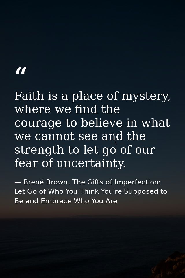 Faith is a place of mystery, where we find the courage to believe in what we cannot see and the strength to let go of ou — Brené Brown, The Gifts of Imperfection: Let Go of Who You Think You're Supposed to Be and Embrace Who You Are