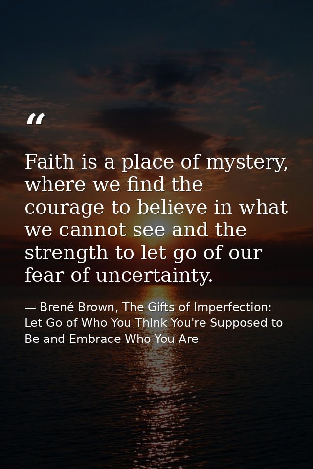 Faith is a place of mystery, where we find the courage to believe in what we cannot see and the strength to let go of ou — Brené Brown, The Gifts of Imperfection: Let Go of Who You Think You're Supposed to Be and Embrace Who You Are