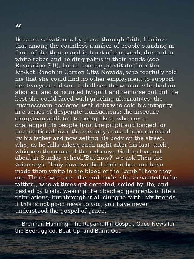 Because salvation is by grace through faith, I believe that among the countless number of people standing in front of th — Brennan Manning, The Ragamuffin Gospel: Good News for the Bedraggled, Beat-Up, and Burnt Out