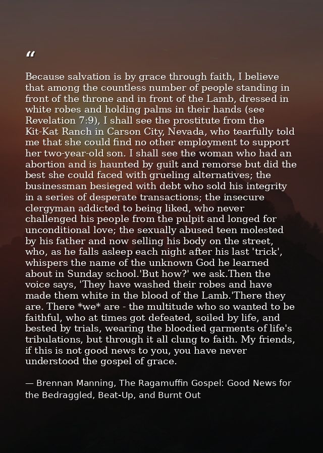 Because salvation is by grace through faith, I believe that among the countless number of people standing in front of th — Brennan Manning, The Ragamuffin Gospel: Good News for the Bedraggled, Beat-Up, and Burnt Out
