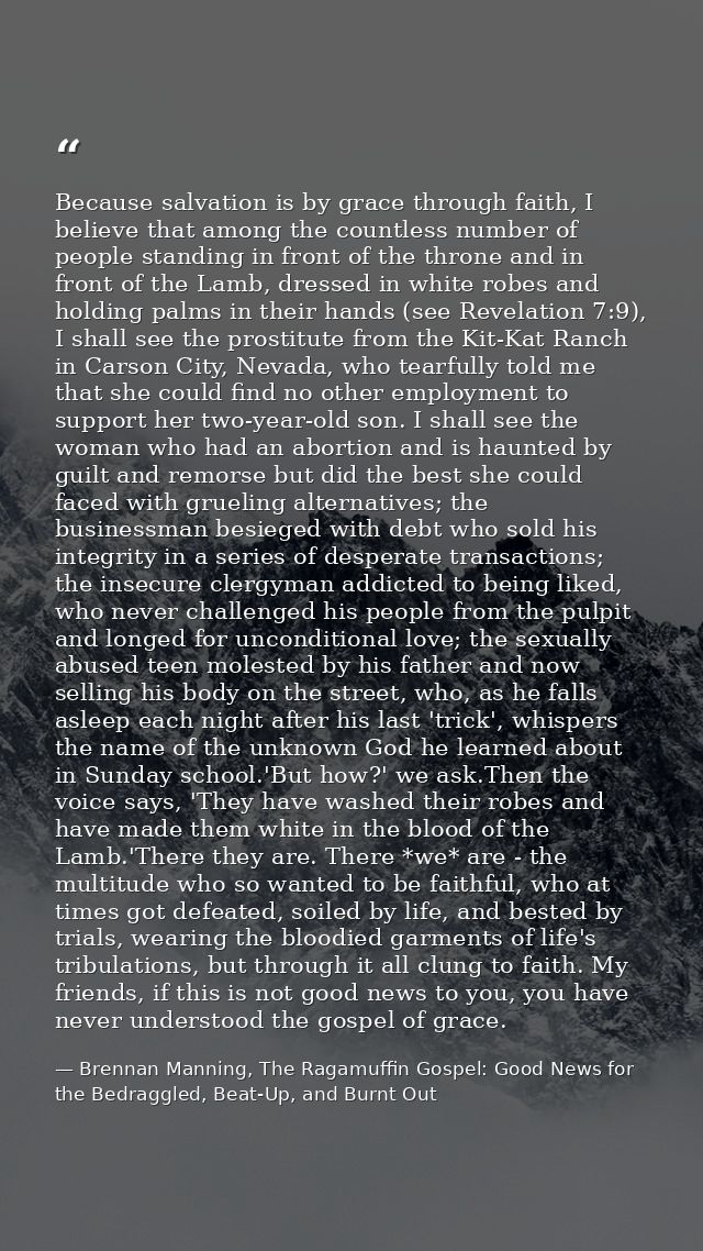 Because salvation is by grace through faith, I believe that among the countless number of people standing in front of th — Brennan Manning, The Ragamuffin Gospel: Good News for the Bedraggled, Beat-Up, and Burnt Out