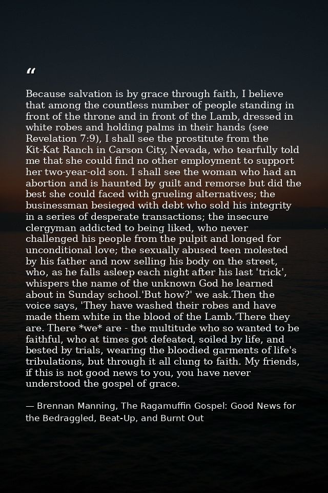 Because salvation is by grace through faith, I believe that among the countless number of people standing in front of th — Brennan Manning, The Ragamuffin Gospel: Good News for the Bedraggled, Beat-Up, and Burnt Out