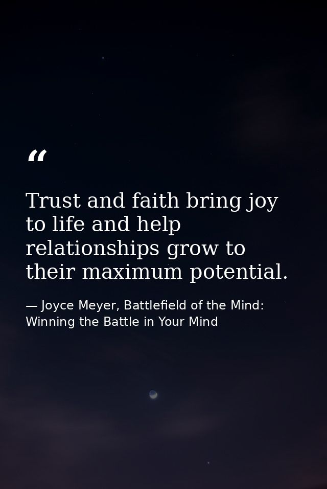 Trust and faith bring joy to life and help relationships grow to their maximum potential. — Joyce Meyer, Battlefield of the Mind: Winning the Battle in Your Mind
