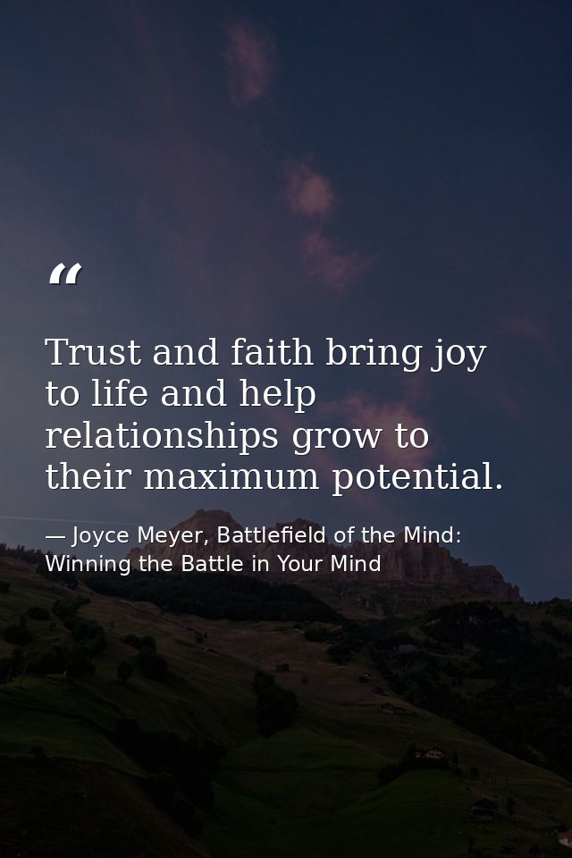 Trust and faith bring joy to life and help relationships grow to their maximum potential. — Joyce Meyer, Battlefield of the Mind: Winning the Battle in Your Mind