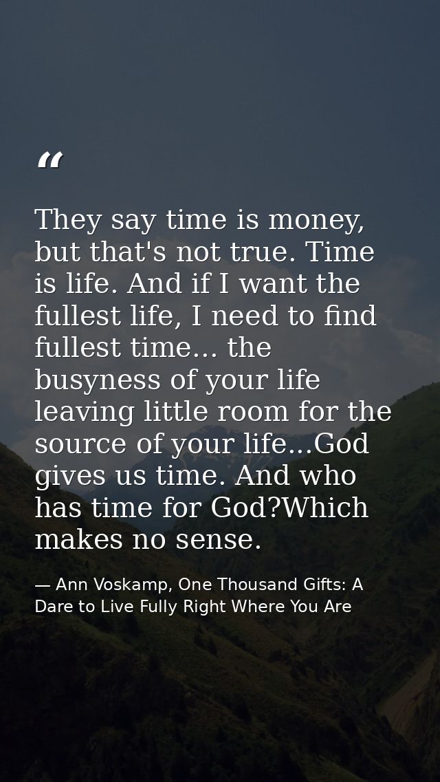 They say time is money, but that's not true. Time is life. And if I want the fullest life, I need to find fullest time.. — Ann Voskamp, One Thousand Gifts: A Dare to Live Fully Right Where You Are