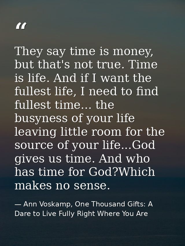 They say time is money, but that's not true. Time is life. And if I want the fullest life, I need to find fullest time.. — Ann Voskamp, One Thousand Gifts: A Dare to Live Fully Right Where You Are