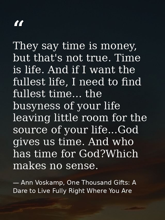 They say time is money, but that's not true. Time is life. And if I want the fullest life, I need to find fullest time.. — Ann Voskamp, One Thousand Gifts: A Dare to Live Fully Right Where You Are