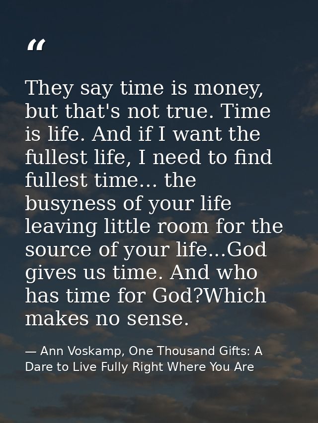 They say time is money, but that's not true. Time is life. And if I want the fullest life, I need to find fullest time.. — Ann Voskamp, One Thousand Gifts: A Dare to Live Fully Right Where You Are