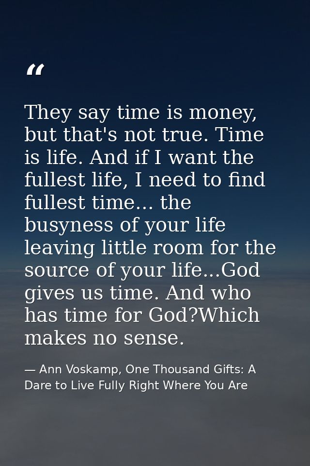 They say time is money, but that's not true. Time is life. And if I want the fullest life, I need to find fullest time.. — Ann Voskamp, One Thousand Gifts: A Dare to Live Fully Right Where You Are