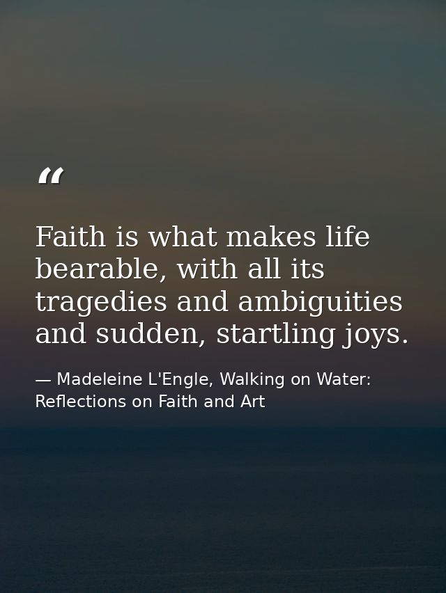 Faith is what makes life bearable, with all its tragedies and ambiguities and sudden, startling joys. — Madeleine L'Engle, Walking on Water: Reflections on Faith and Art