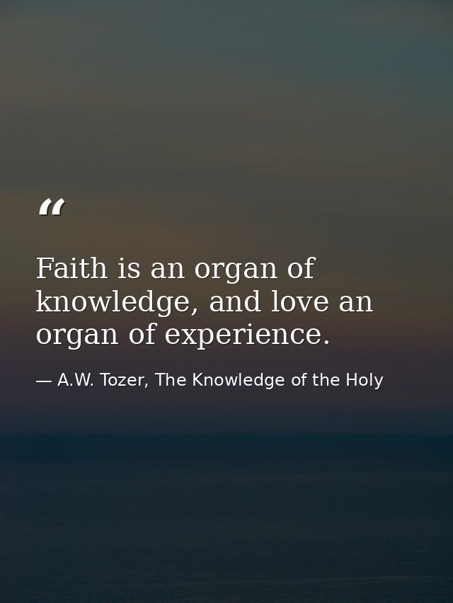Faith is an organ of knowledge, and love an organ of experience. — A.W. Tozer, The Knowledge of the Holy
