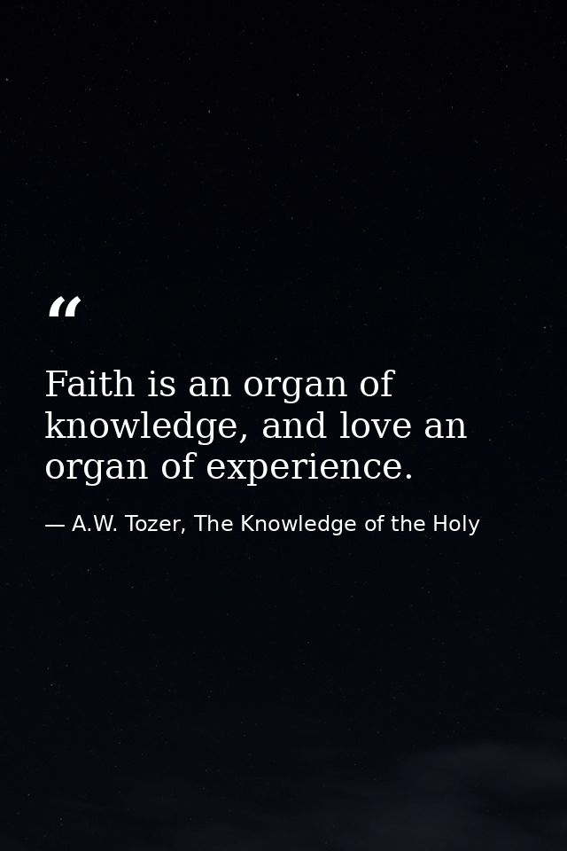 Faith is an organ of knowledge, and love an organ of experience. — A.W. Tozer, The Knowledge of the Holy