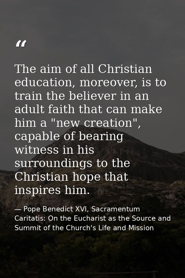 The aim of all Christian education, moreover, is to train the believer in an adult faith that can make him a "new creati — Pope Benedict XVI, Sacramentum Caritatis: On the Eucharist as the Source and Summit of the Church's Life and Mission
