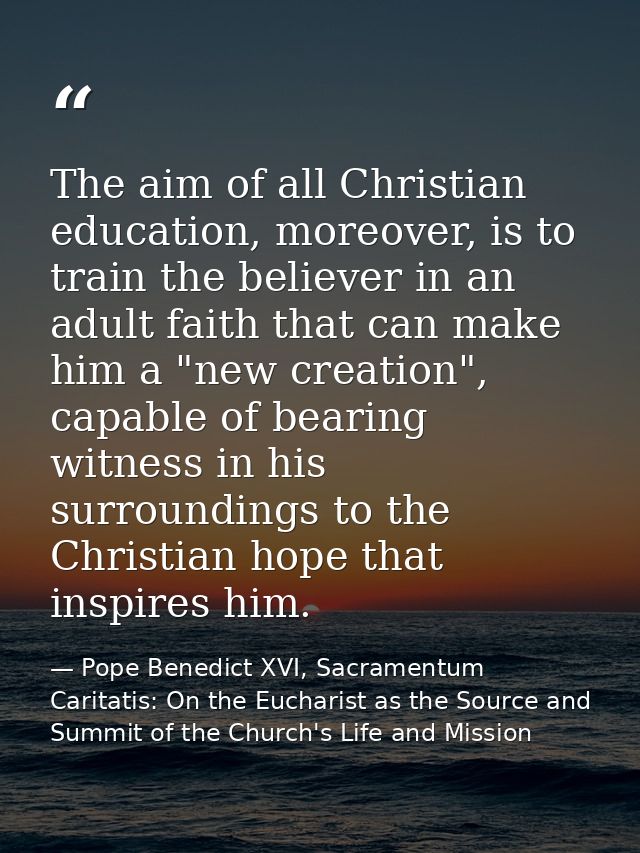 The aim of all Christian education, moreover, is to train the believer in an adult faith that can make him a "new creati — Pope Benedict XVI, Sacramentum Caritatis: On the Eucharist as the Source and Summit of the Church's Life and Mission