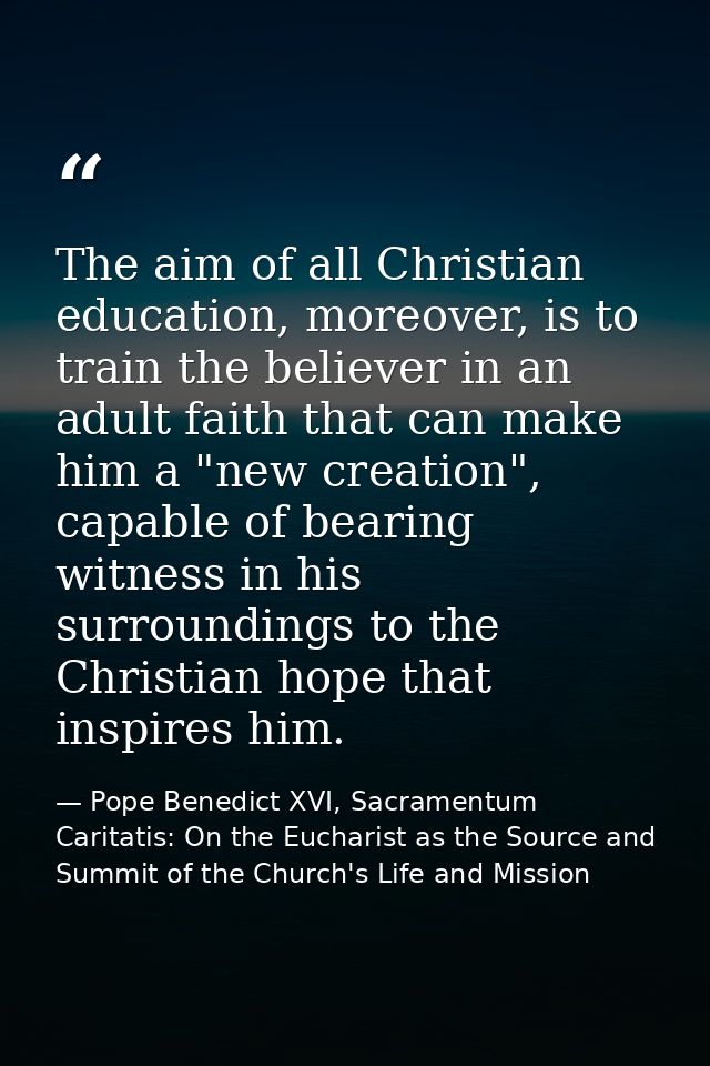 The aim of all Christian education, moreover, is to train the believer in an adult faith that can make him a "new creati — Pope Benedict XVI, Sacramentum Caritatis: On the Eucharist as the Source and Summit of the Church's Life and Mission