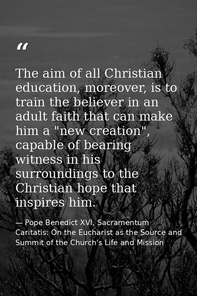 The aim of all Christian education, moreover, is to train the believer in an adult faith that can make him a "new creati — Pope Benedict XVI, Sacramentum Caritatis: On the Eucharist as the Source and Summit of the Church's Life and Mission