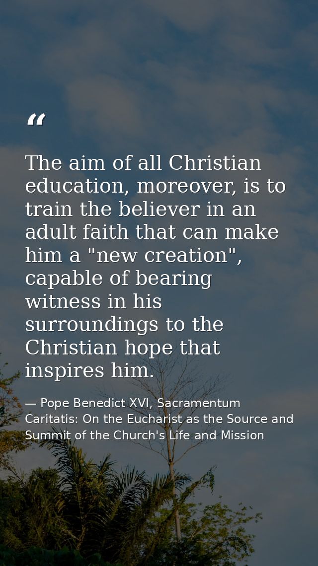 The aim of all Christian education, moreover, is to train the believer in an adult faith that can make him a "new creati — Pope Benedict XVI, Sacramentum Caritatis: On the Eucharist as the Source and Summit of the Church's Life and Mission