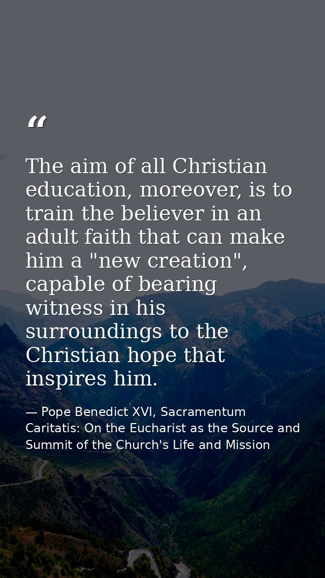 The aim of all Christian education, moreover, is to train the believer in an adult faith that can make him a "new creati — Pope Benedict XVI, Sacramentum Caritatis: On the Eucharist as the Source and Summit of the Church's Life and Mission