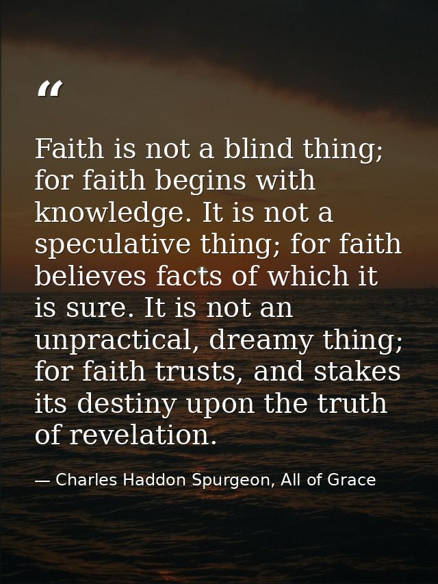 Faith is not a blind thing; for faith begins with knowledge. It is not a speculative thing; for faith believes facts of  — Charles Haddon Spurgeon, All of Grace