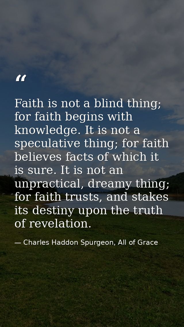 Faith is not a blind thing; for faith begins with knowledge. It is not a speculative thing; for faith believes facts of  — Charles Haddon Spurgeon, All of Grace