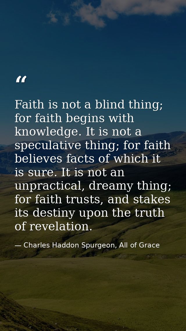 Faith is not a blind thing; for faith begins with knowledge. It is not a speculative thing; for faith believes facts of  — Charles Haddon Spurgeon, All of Grace