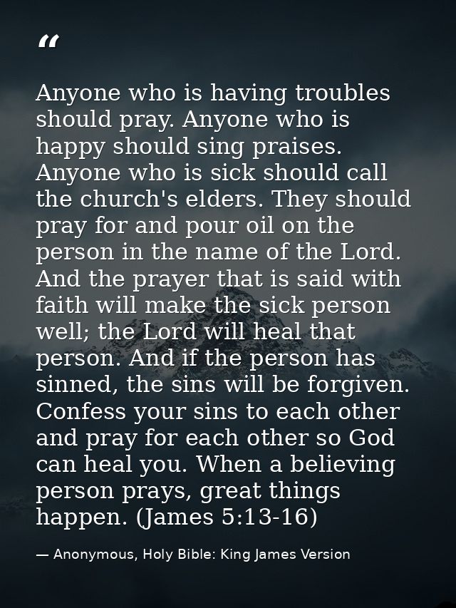 Anyone who is having troubles should pray. Anyone who is happy should sing praises. Anyone who is sick should call the c — Anonymous, Holy Bible: King James Version
