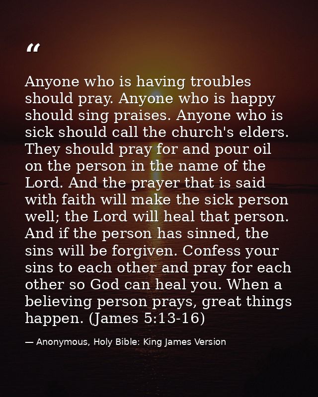 Anyone who is having troubles should pray. Anyone who is happy should sing praises. Anyone who is sick should call the c — Anonymous, Holy Bible: King James Version