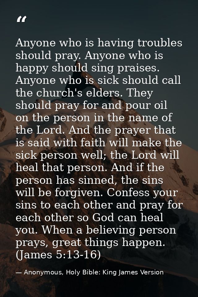 Anyone who is having troubles should pray. Anyone who is happy should sing praises. Anyone who is sick should call the c — Anonymous, Holy Bible: King James Version