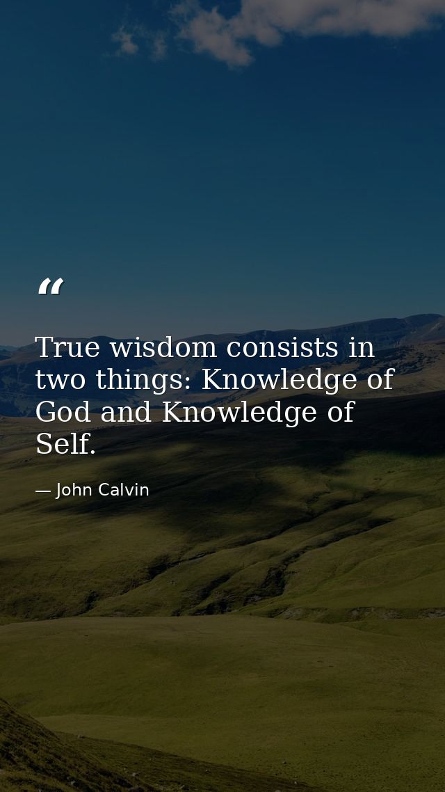 True wisdom consists in two things: Knowledge of God and Knowledge of Self. — John Calvin