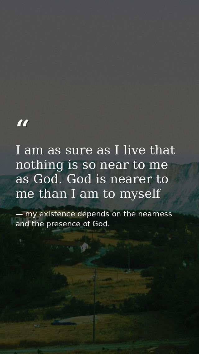 I am as sure as I live that nothing is so near to me as God. God is nearer to me than I am to myself — my existence depends on the nearness and the presence of God.