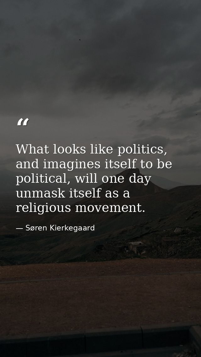 What looks like politics, and imagines itself to be political, will one day unmask itself as a religious movement. — Søren Kierkegaard
