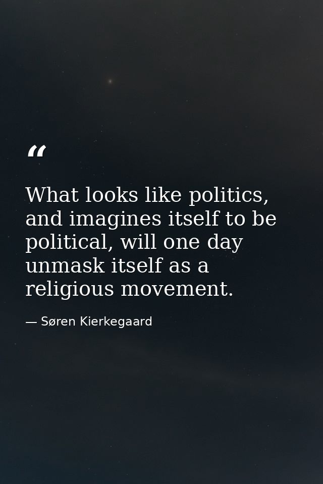 What looks like politics, and imagines itself to be political, will one day unmask itself as a religious movement. — Søren Kierkegaard