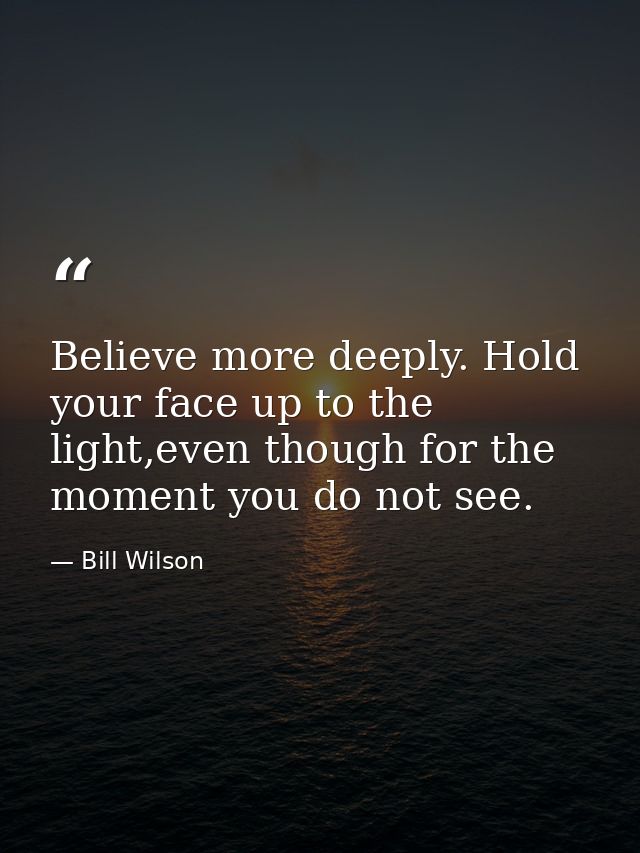 Believe more deeply. Hold your face up to the light,even though for the moment you do not see. — Bill Wilson