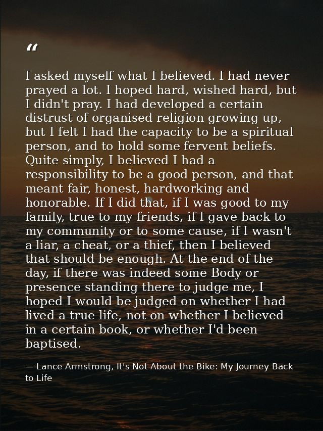 I asked myself what I believed. I had never prayed a lot. I hoped hard, wished hard, but I didn't pray. I had developed  — Lance Armstrong, It's Not About the Bike: My Journey Back to Life