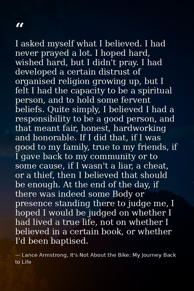 I asked myself what I believed. I had never prayed a lot. I hoped hard, wished hard, but I didn't pray. I had developed  — Lance Armstrong, It's Not About the Bike: My Journey Back to Life