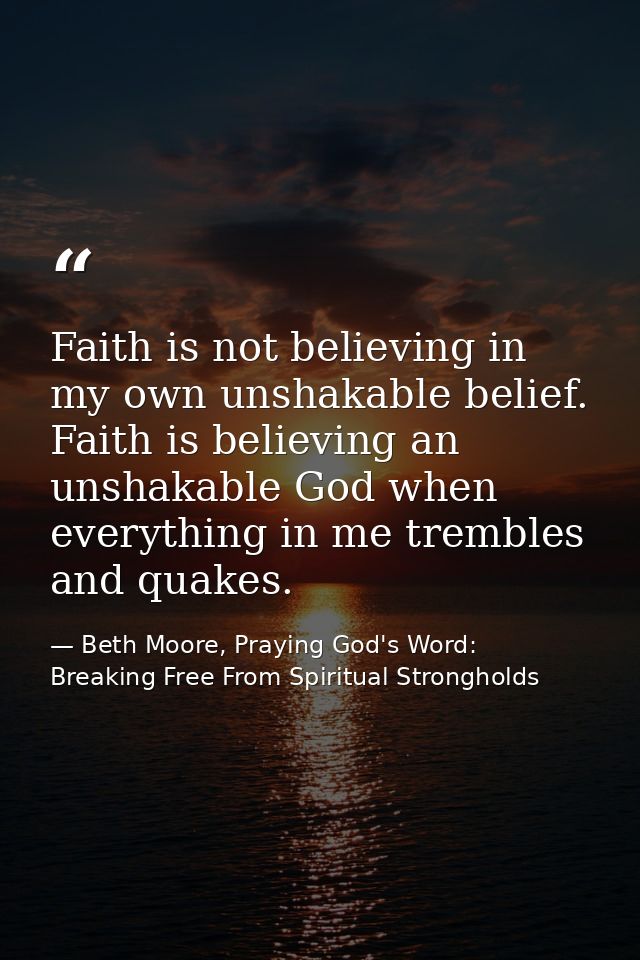 Faith is not believing in my own unshakable belief. Faith is believing an unshakable God when everything in me trembles  — Beth Moore, Praying God's Word: Breaking Free From Spiritual Strongholds