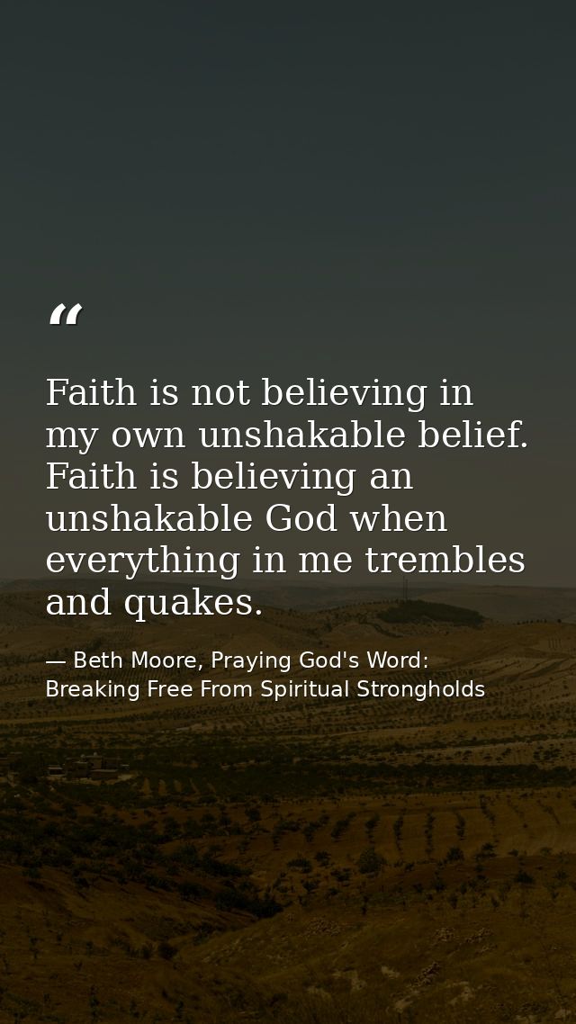 Faith is not believing in my own unshakable belief. Faith is believing an unshakable God when everything in me trembles  — Beth Moore, Praying God's Word: Breaking Free From Spiritual Strongholds