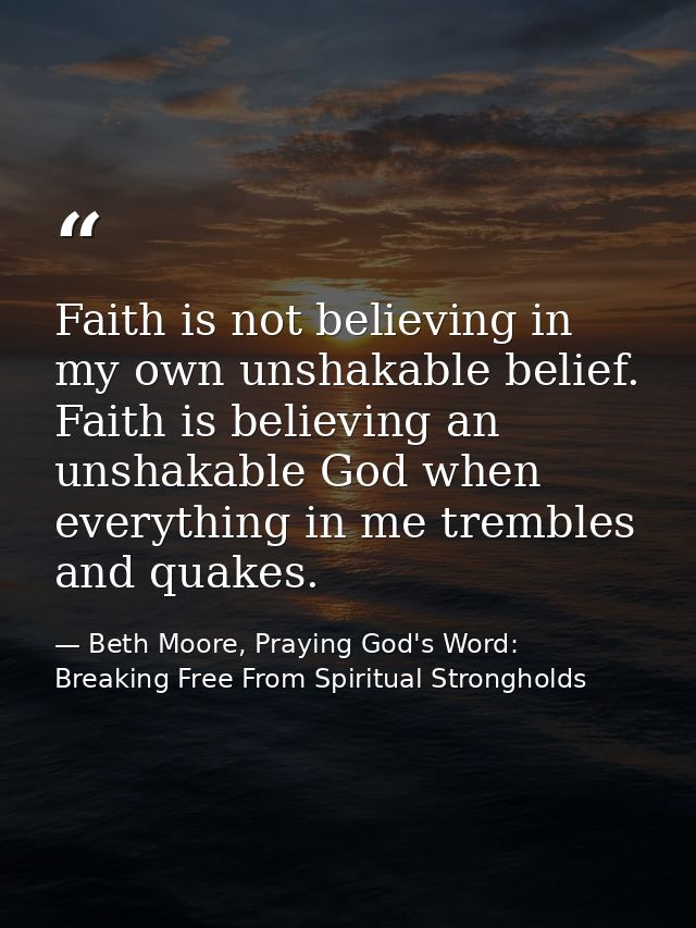 Faith is not believing in my own unshakable belief. Faith is believing an unshakable God when everything in me trembles  — Beth Moore, Praying God's Word: Breaking Free From Spiritual Strongholds