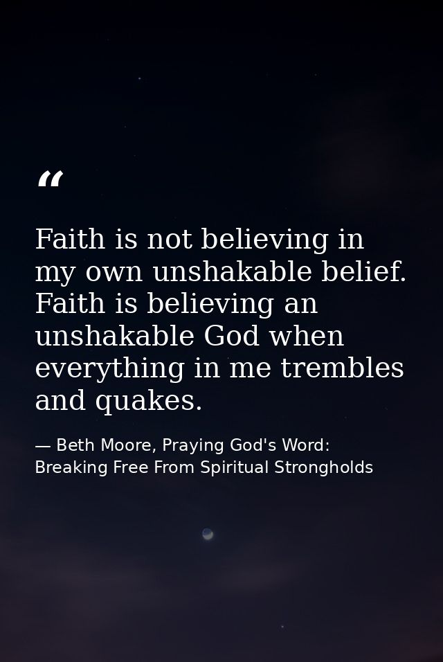 Faith is not believing in my own unshakable belief. Faith is believing an unshakable God when everything in me trembles  — Beth Moore, Praying God's Word: Breaking Free From Spiritual Strongholds