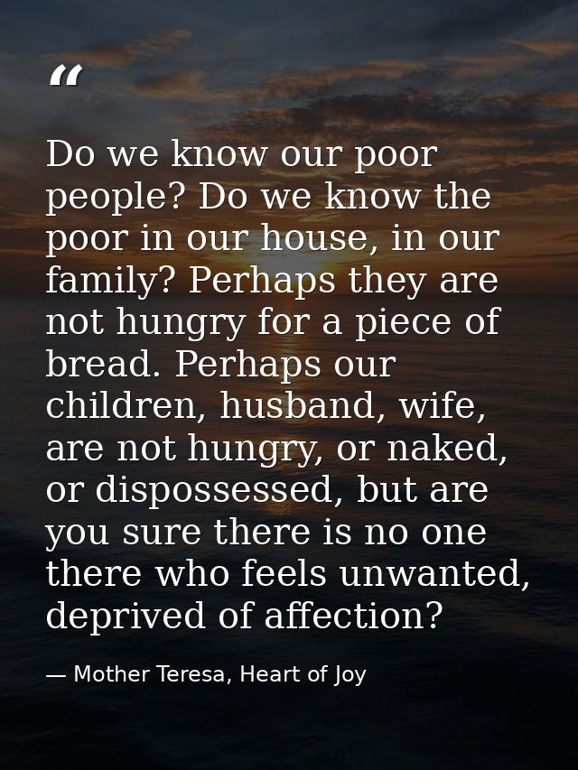 Do we know our poor people? Do we know the poor in our house, in our family? Perhaps they are not hungry for a piece of  — Mother Teresa, Heart of Joy