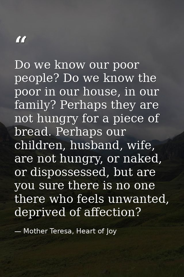 Do we know our poor people? Do we know the poor in our house, in our family? Perhaps they are not hungry for a piece of  — Mother Teresa, Heart of Joy