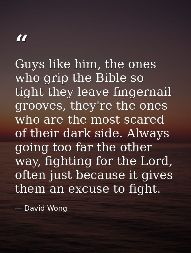 Guys like him, the ones who grip the Bible so tight they leave fingernail grooves, they're the ones who are the most sca — David Wong
