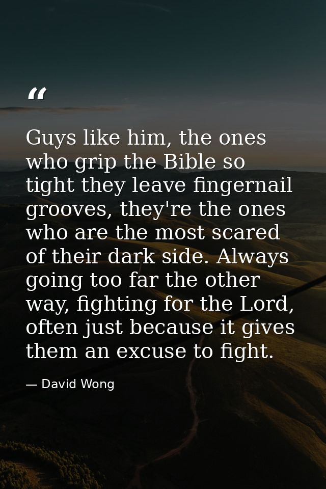 Guys like him, the ones who grip the Bible so tight they leave fingernail grooves, they're the ones who are the most sca — David Wong