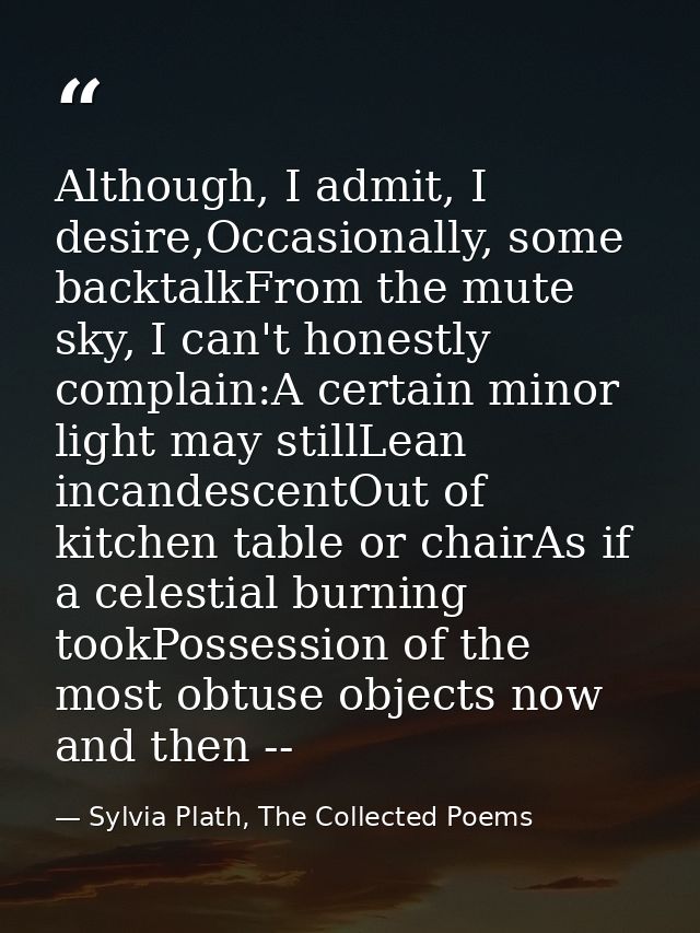 Although, I admit, I desire,Occasionally, some backtalkFrom the mute sky, I can't honestly complain:A certain minor ligh — Sylvia Plath, The Collected Poems