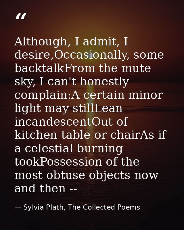 Although, I admit, I desire,Occasionally, some backtalkFrom the mute sky, I can't honestly complain:A certain minor ligh — Sylvia Plath, The Collected Poems