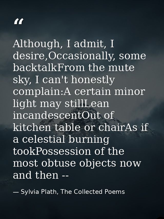 Although, I admit, I desire,Occasionally, some backtalkFrom the mute sky, I can't honestly complain:A certain minor ligh — Sylvia Plath, The Collected Poems
