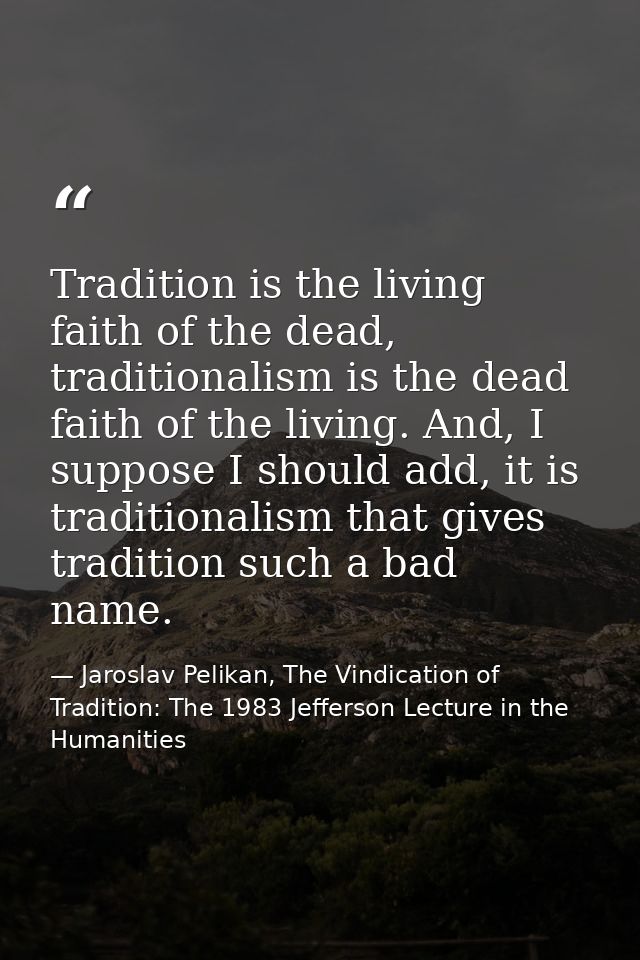 Tradition is the living faith of the dead, traditionalism is the dead faith of the living. And, I suppose I should add,  — Jaroslav Pelikan, The Vindication of Tradition: The 1983 Jefferson Lecture in the Humanities
